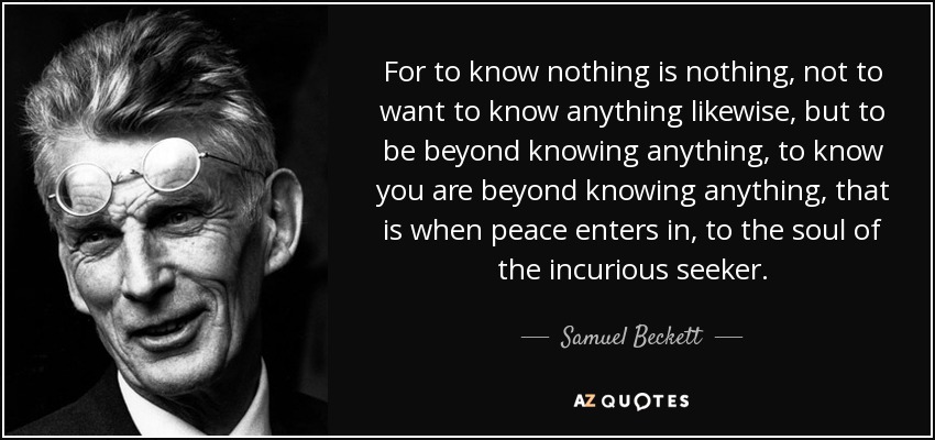 Samuel Beckett quote saying for to know nothing is nothing, not to want to know anything likewise,
                but to be beyond knowing anything, to know you are beyond knowing anything, that is when peace enters in, to the soul of the incurious seeker.